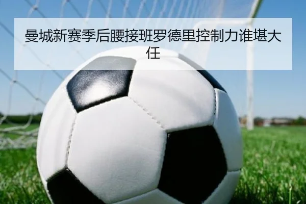 曼城新赛季后腰接班罗德里控制力谁堪大任